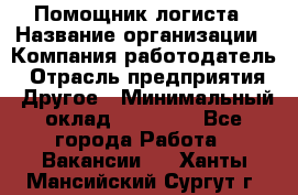 Помощник логиста › Название организации ­ Компания-работодатель › Отрасль предприятия ­ Другое › Минимальный оклад ­ 20 000 - Все города Работа » Вакансии   . Ханты-Мансийский,Сургут г.